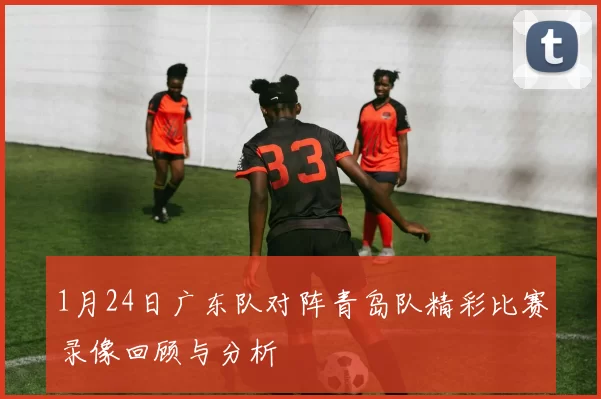 1月24日广东队对阵青岛队精彩比赛录像回顾与分析