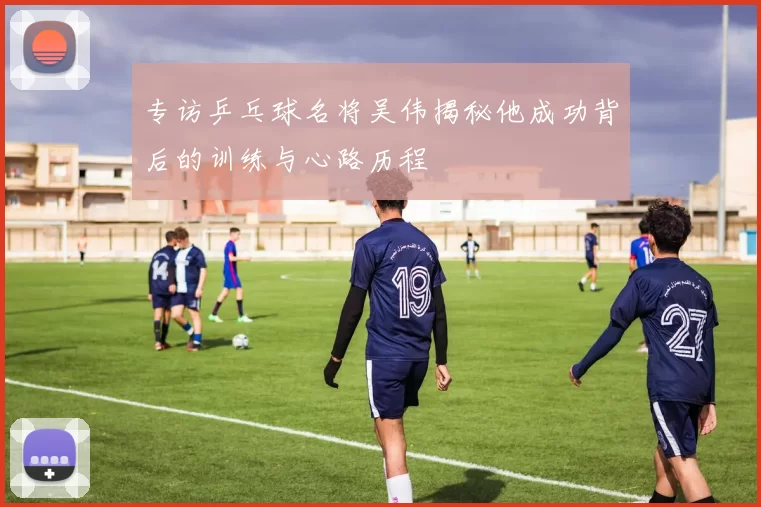 专访乒乓球名将吴伟揭秘他成功背后的训练与心路历程