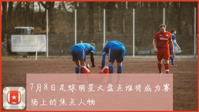7月8日足球明星大盘点谁将成为赛场上的焦点人物