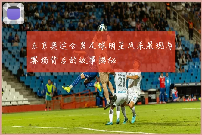 东京奥运会男足球明星风采展现与赛场背后的故事揭秘