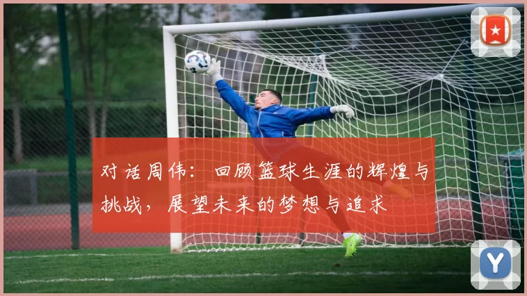 对话周伟：回顾篮球生涯的辉煌与挑战，展望未来的梦想与追求