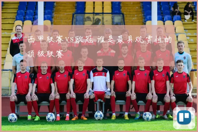 西甲联赛vs欧冠 谁是最具观赏性的顶级联赛
