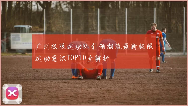广州极限运动队引领潮流最新极限运动意识TOP10全解析