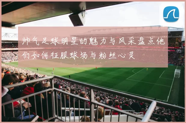 帅气足球明星的魅力与风采盘点他们如何征服球场与粉丝心灵