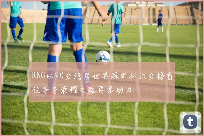 RNG以90分稳居世界冠军杯积分榜首位争夺荣耀之路再添动力