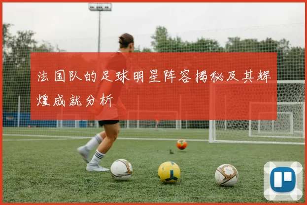 法国队的足球明星阵容揭秘及其辉煌成就分析