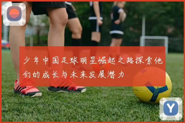 少年中国足球明星崛起之路探索他们的成长与未来发展潜力