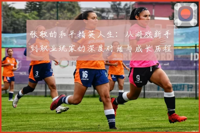 张敏的和平精英人生：从游戏新手到职业玩家的深度对话与成长历程