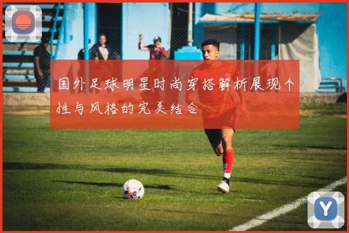 国外足球明星时尚穿搭解析展现个性与风格的完美结合