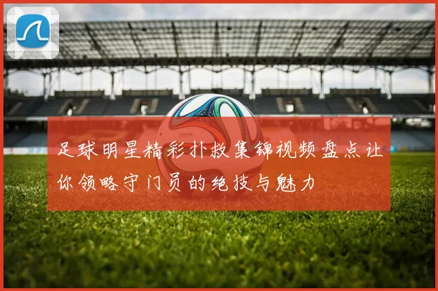足球明星精彩扑救集锦视频盘点让你领略守门员的绝技与魅力