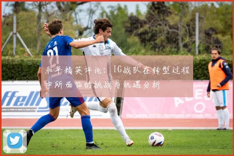 和平精英评论：IG战队在转型过程中所面临的挑战与机遇分析