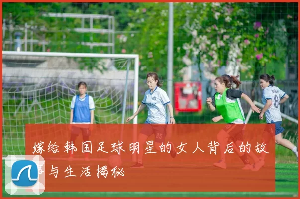 嫁给韩国足球明星的女人背后的故事与生活揭秘