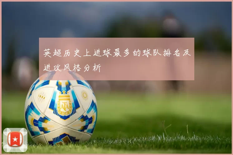 英超历史上进球最多的球队排名及进攻风格分析