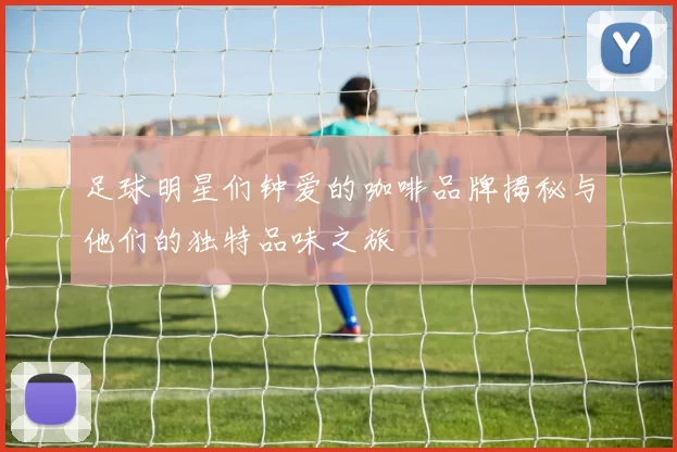 足球明星们钟爱的咖啡品牌揭秘与他们的独特品味之旅