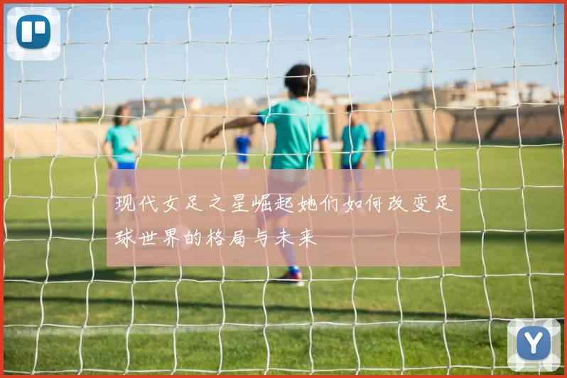 现代女足之星崛起她们如何改变足球世界的格局与未来