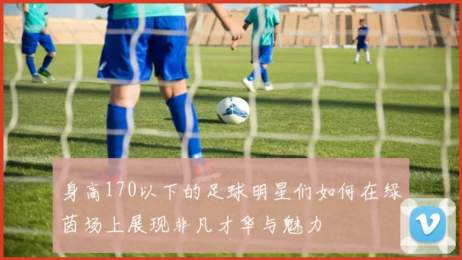 身高170以下的足球明星们如何在绿茵场上展现非凡才华与魅力
