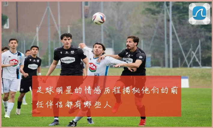 足球明星的情感历程揭秘他们的前任伴侣都有哪些人