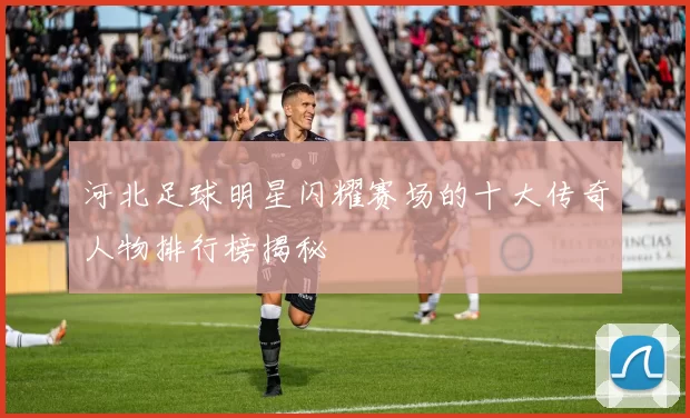 河北足球明星闪耀赛场的十大传奇人物排行榜揭秘