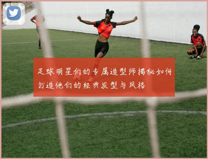 足球明星们的专属造型师揭秘如何打造他们的经典发型与风格