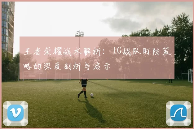 王者荣耀战术解析：IG战队盯防策略的深度剖析与启示