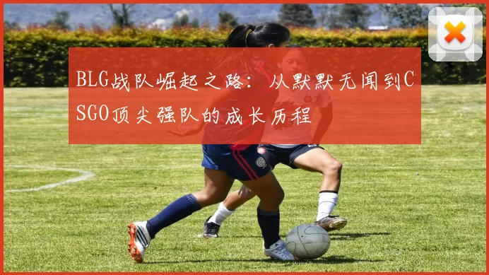 BLG战队崛起之路：从默默无闻到CSGO顶尖强队的成长历程