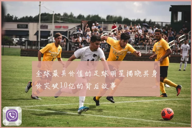 全球最具价值的足球明星揭晓其身价突破10亿的背后故事
