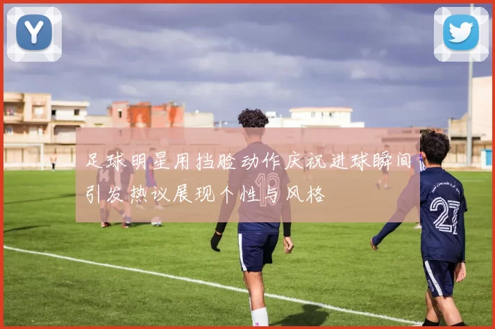 足球明星用挡脸动作庆祝进球瞬间引发热议展现个性与风格