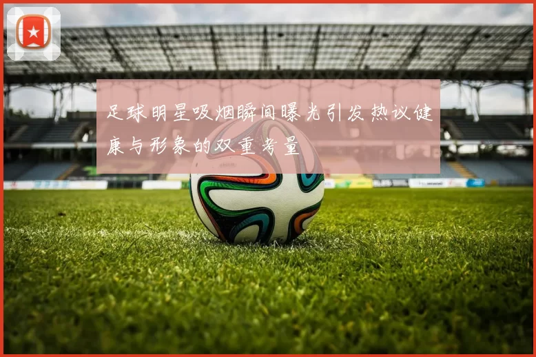 足球明星吸烟瞬间曝光引发热议健康与形象的双重考量