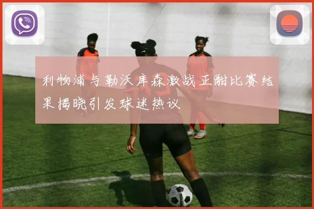 利物浦与勒沃库森激战正酣比赛结果揭晓引发球迷热议