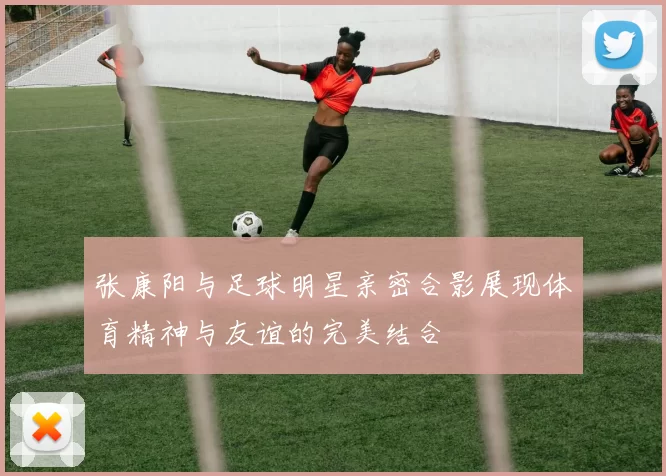 张康阳与足球明星亲密合影展现体育精神与友谊的完美结合