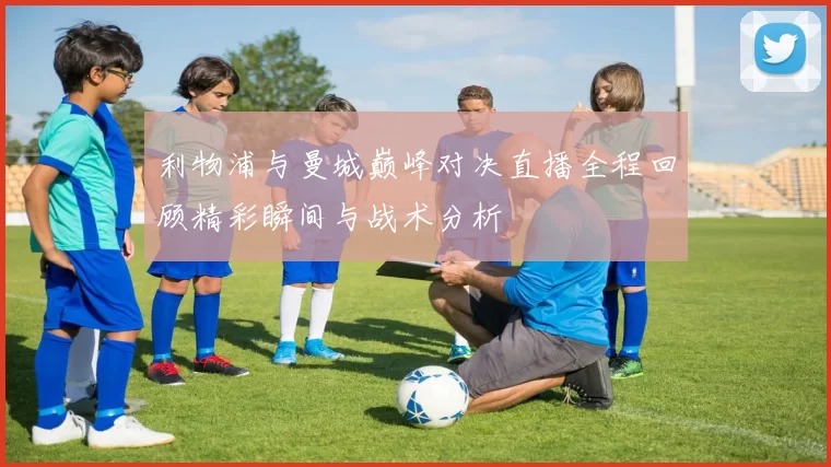 利物浦与曼城巅峰对决直播全程回顾精彩瞬间与战术分析