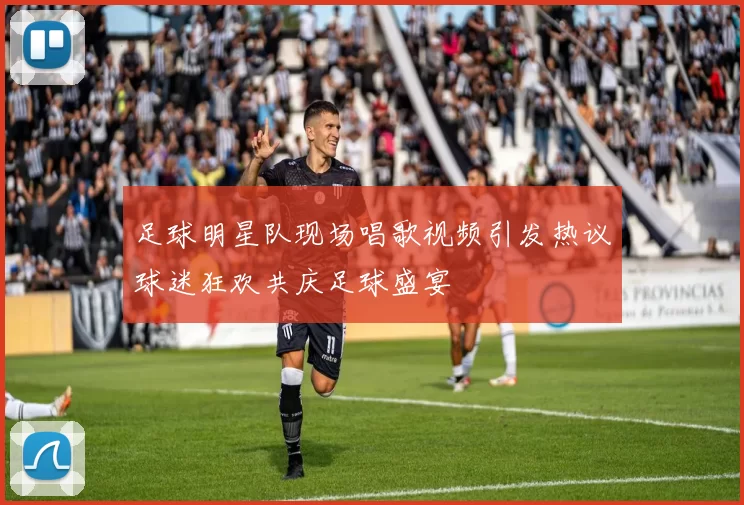 足球明星队现场唱歌视频引发热议球迷狂欢共庆足球盛宴