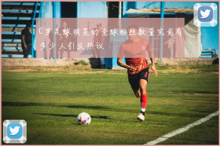 C罗足球明星的全球粉丝数量究竟有多少人引发热议