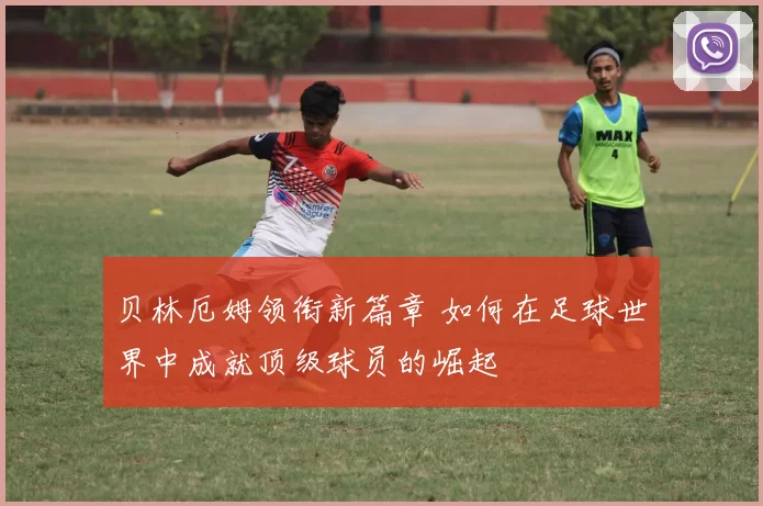 贝林厄姆领衔新篇章 如何在足球世界中成就顶级球员的崛起