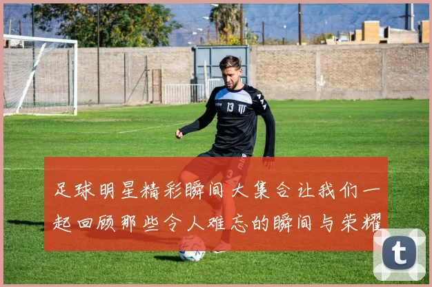 足球明星精彩瞬间大集合让我们一起回顾那些令人难忘的瞬间与荣耀