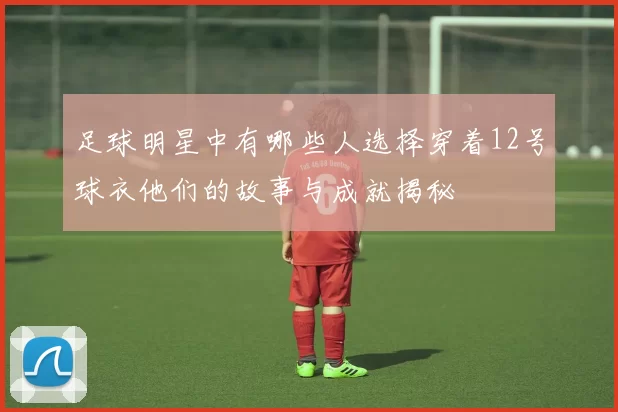 足球明星中有哪些人选择穿着12号球衣他们的故事与成就揭秘