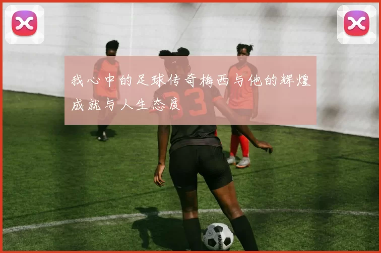 我心中的足球传奇梅西与他的辉煌成就与人生态度