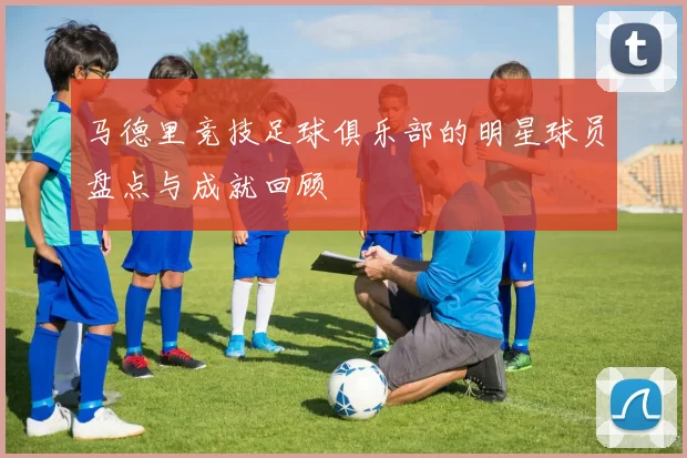 马德里竞技足球俱乐部的明星球员盘点与成就回顾
