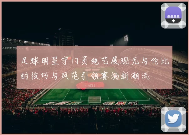 足球明星守门员绝艺展现无与伦比的技巧与风范引领赛场新潮流