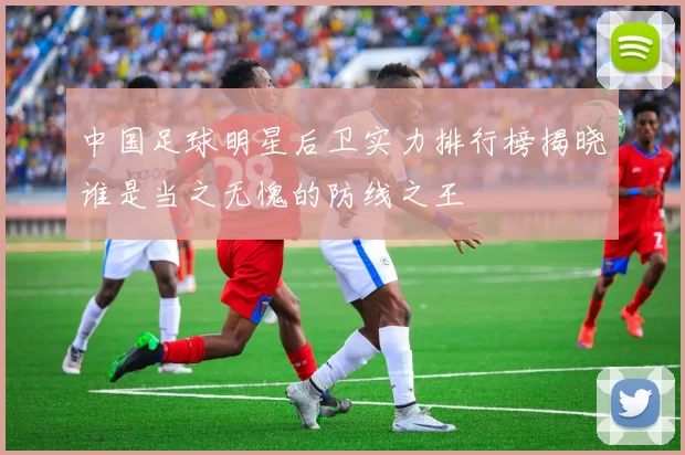 中国足球明星后卫实力排行榜揭晓谁是当之无愧的防线之王