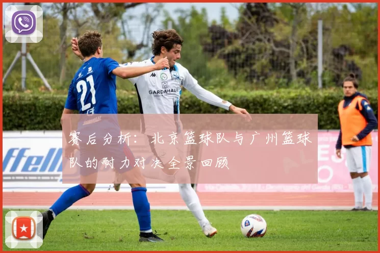 赛后分析：北京篮球队与广州篮球队的耐力对决全景回顾