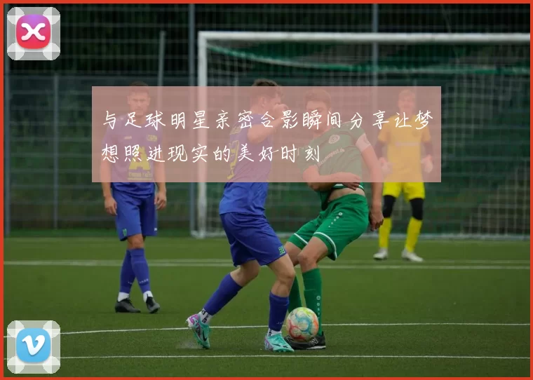 与足球明星亲密合影瞬间分享让梦想照进现实的美好时刻