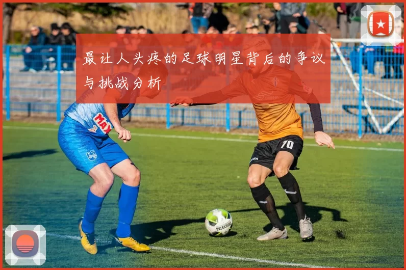 最让人头疼的足球明星背后的争议与挑战分析
