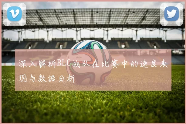 深入解析BLG战队在比赛中的速度表现与数据分析
