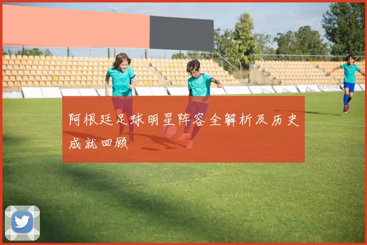 阿根廷足球明星阵容全解析及历史成就回顾