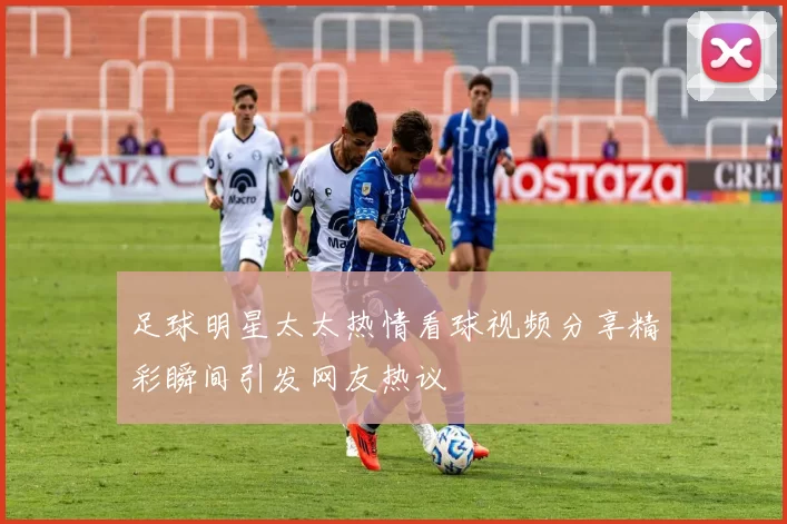 足球明星太太热情看球视频分享精彩瞬间引发网友热议