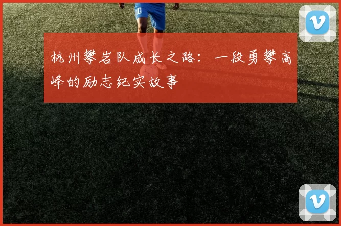 杭州攀岩队成长之路：一段勇攀高峰的励志纪实故事