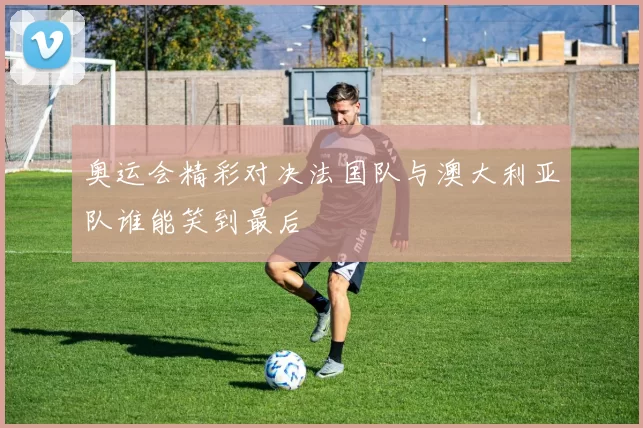 奥运会精彩对决法国队与澳大利亚队谁能笑到最后