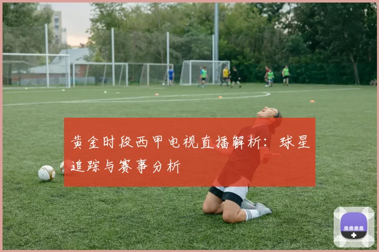黄金时段西甲电视直播解析：球星追踪与赛事分析