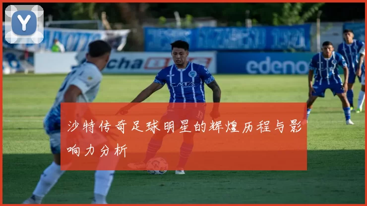 沙特传奇足球明星的辉煌历程与影响力分析